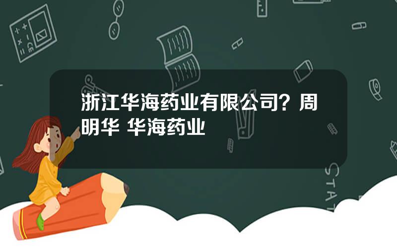 浙江华海药业有限公司？周明华 华海药业